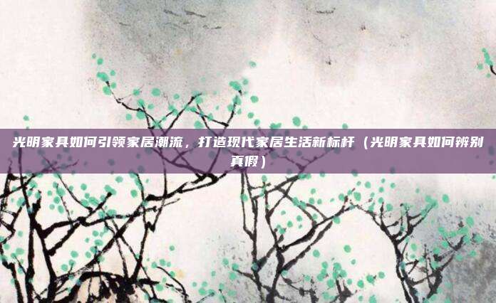 光明家具如何引领家居潮流,打造现代家居生活新标杆(光明家具如何辨别真假)