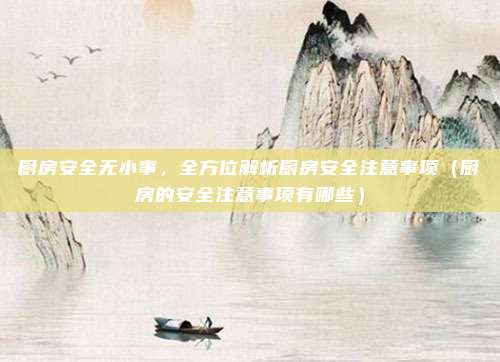 厨房安全无小事,全方位解析厨房安全注意事项(厨房的安全注意事项有哪些)