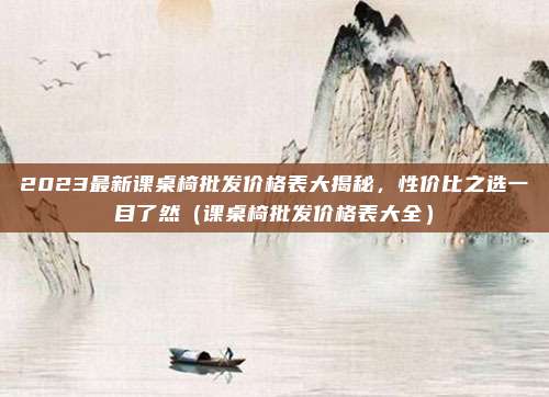 2023最新课桌椅批发价格表大揭秘,性价比之选一目了然(课桌椅批发价格表大全)
