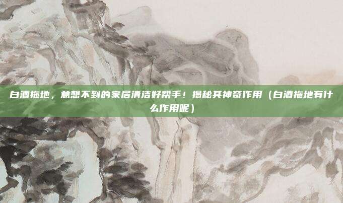 白酒拖地，意想不到的家居清洁好帮手！揭秘其神奇作用（白酒拖地有什么作用呢）