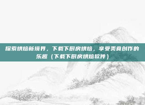 探索烘焙新境界，下载下厨房烘焙，享受美食创作的乐趣（下载下厨房烘焙软件）