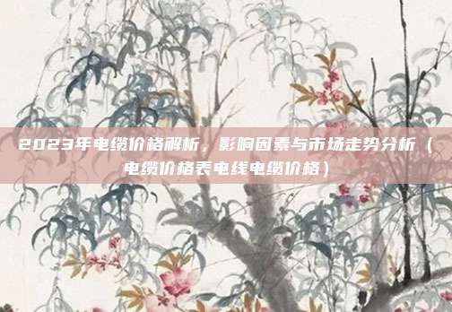 2023年电缆价格解析,影响因素与市场走势分析(电缆价格表电线电缆价格)