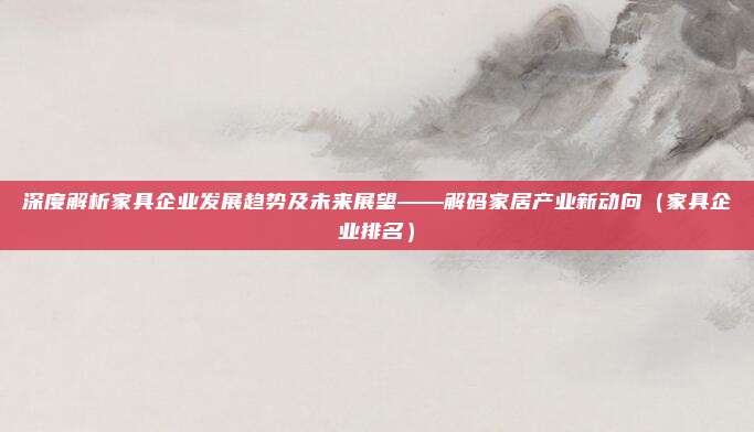 深度解析家具企业发展趋势及未来展望——解码家居产业新动向(家具企业排名)