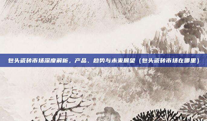 包头瓷砖市场深度解析，产品、趋势与未来展望（包头瓷砖市场在哪里）