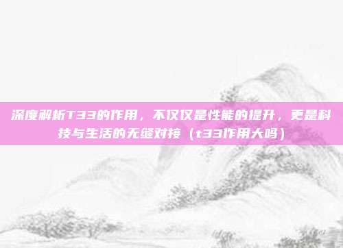 深度解析T33的作用,不仅仅是性能的提升,更是科技与生活的无缝对接(t33作用大吗)