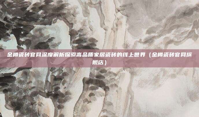 金樽瓷砖官网深度解析探索高品质家居瓷砖的线上世界(金樽瓷砖官网旗舰店)