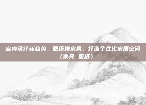 室内设计新趋势，图纸排家具，打造个性化家居空间（家具 图纸）