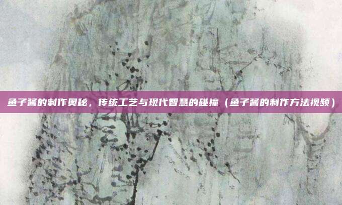 鱼子酱的制作奥秘,传统工艺与现代智慧的碰撞(鱼子酱的制作方法视频)