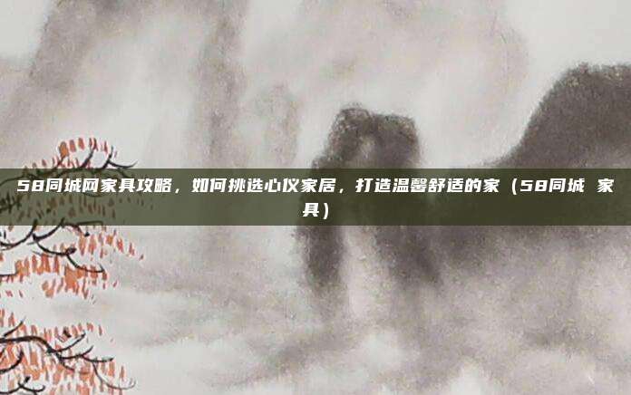 58同城网家具攻略,如何挑选心仪家居,打造温馨舒适的家(58同城 家具)