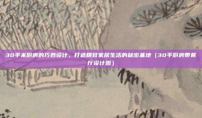 30平米厨房的巧妙设计，打造精致家居生活的秘密基地（30平厨房带餐厅设计图）