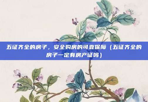 五证齐全的房子,安全购房的可靠保障(五证齐全的房子一定有房产证吗)