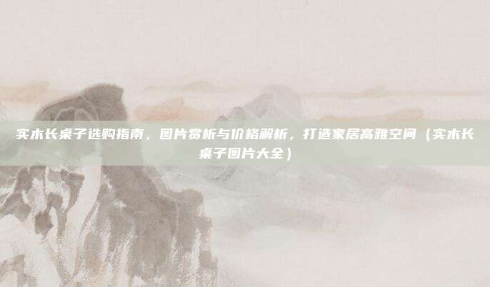 实木长桌子选购指南，图片赏析与价格解析，打造家居高雅空间（实木长桌子图片大全）