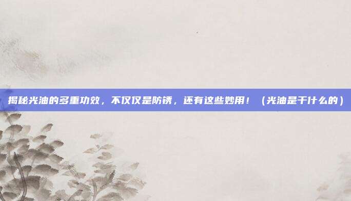 揭秘光油的多重功效,不仅仅是防锈,还有这些妙用!(光油是干什么的)
