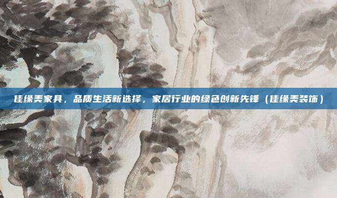 佳缘美家具，品质生活新选择，家居行业的绿色创新先锋（佳缘美装饰）