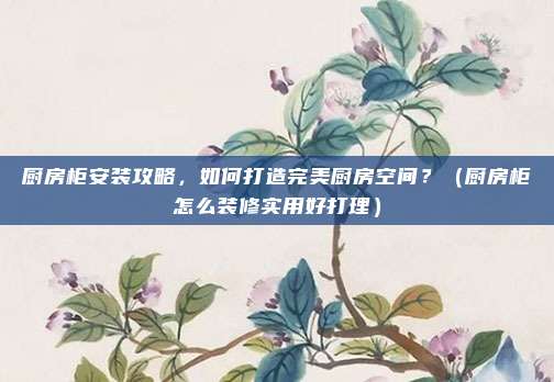 厨房柜安装攻略,如何打造完美厨房空间?(厨房柜怎么装修实用好打理)