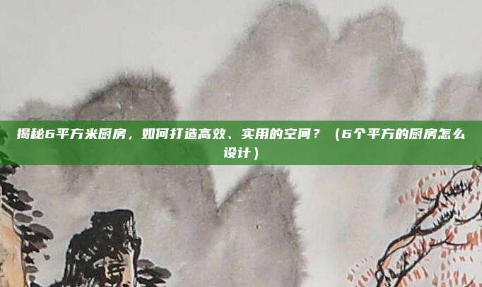 揭秘6平方米厨房，如何打造高效、实用的空间？（6个平方的厨房怎么设计）