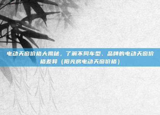 电动天窗价格大揭秘,了解不同车型、品牌的电动天窗价格差异(阳光房电动天窗价格)