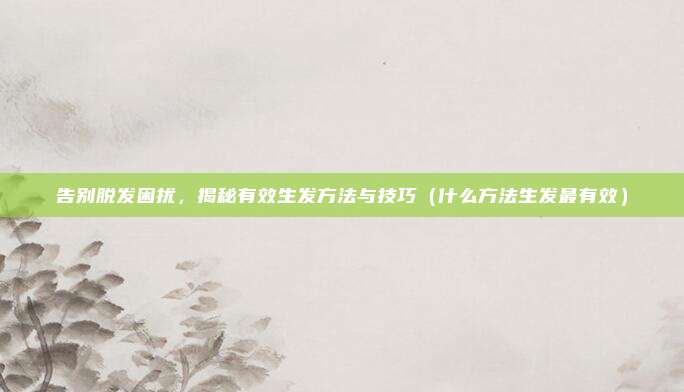 告别脱发困扰,揭秘有效生发方法与技巧(什么方法生发最有效)