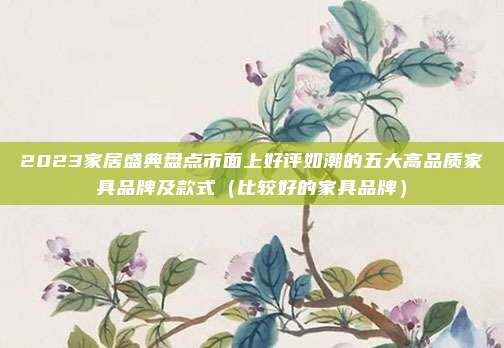 2023家居盛典盘点市面上好评如潮的五大高品质家具品牌及款式(比较好的家具品牌)