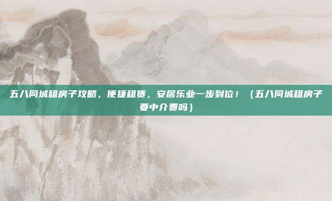 五八同城租房子攻略,便捷租赁,安居乐业一步到位!(五八同城租房子要中介费吗)
