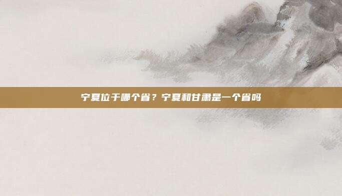 宁夏位于哪个省?宁夏和甘肃是一个省吗