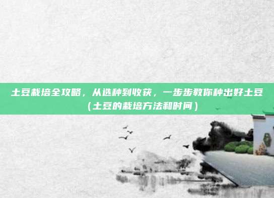 土豆栽培全攻略,从选种到收获,一步步教你种出好土豆(土豆的栽培方法和时间)