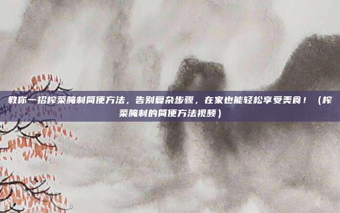 教你一招榨菜腌制简便方法,告别复杂步骤,在家也能轻松享受美食!(榨菜腌制的简便方法视频)