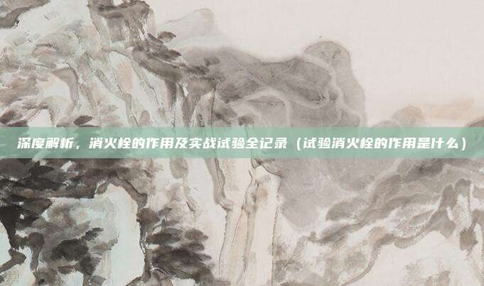 深度解析,消火栓的作用及实战试验全记录(试验消火栓的作用是什么)