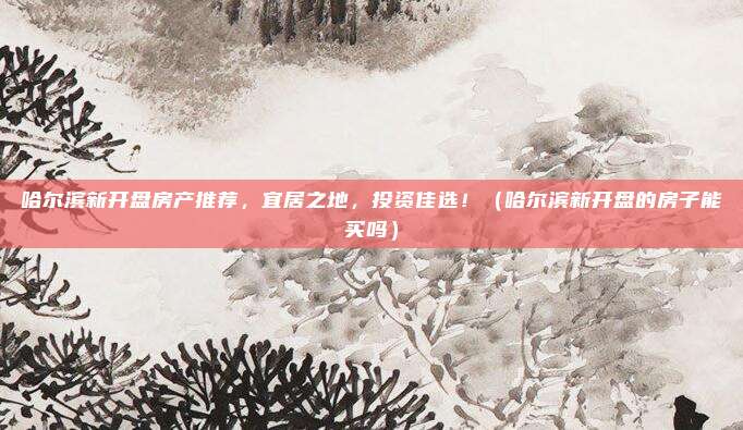 哈尔滨新开盘房产推荐，宜居之地，投资佳选！（哈尔滨新开盘的房子能买吗）