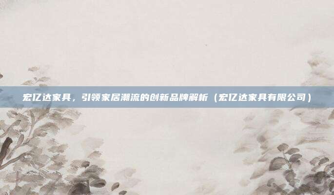 宏亿达家具,引领家居潮流的创新品牌解析(宏亿达家具有限公司)