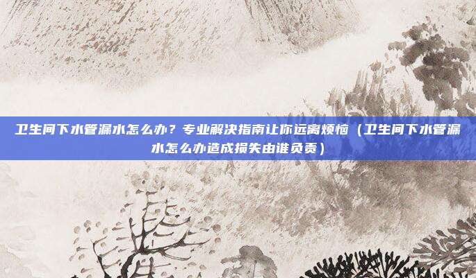 卫生间下水管漏水怎么办?专业解决指南让你远离烦恼(卫生间下水管漏水怎么办造成损失由谁负责)