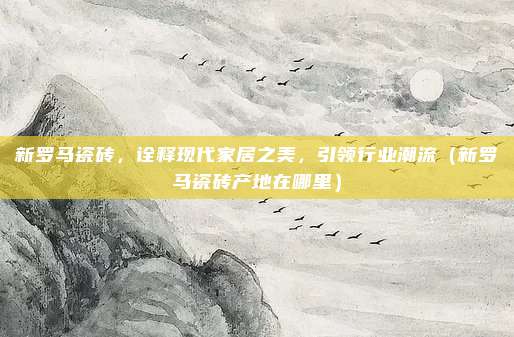 新罗马瓷砖,诠释现代家居之美,引领行业潮流(新罗马瓷砖产地在哪里)