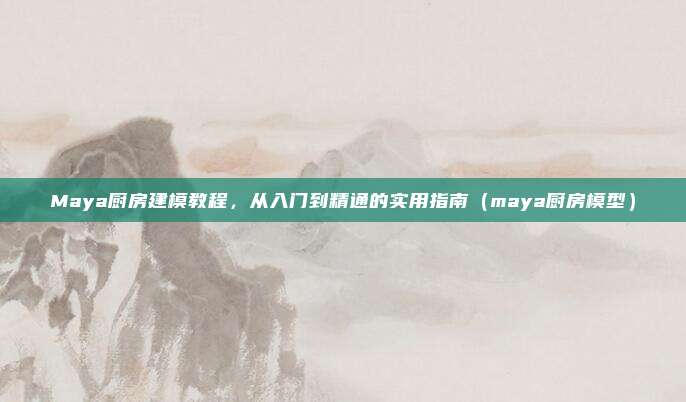 Maya厨房建模教程,从入门到精通的实用指南(maya厨房模型)