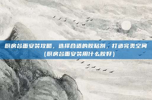 厨房台面安装攻略,选择合适的胶粘剂,打造完美空间(厨房台面安装用什么胶好)