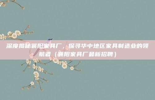 深度揭秘襄阳家具厂，探寻华中地区家具制造业的领航者（襄阳家具厂最新招聘）