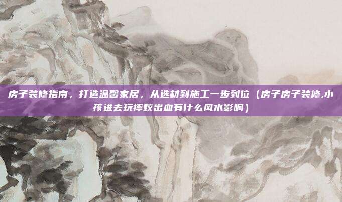房子装修指南,打造温馨家居,从选材到施工一步到位(房子房子装修,小孩进去玩摔跤出血有什么风水影响)