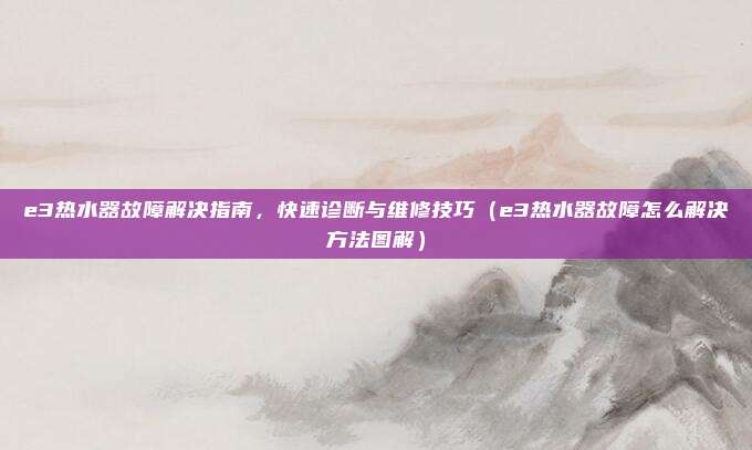 e3热水器故障解决指南,快速诊断与维修技巧(e3热水器故障怎么解决方法图解)
