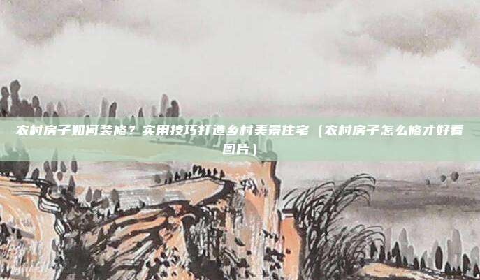 农村房子如何装修?实用技巧打造乡村美景住宅(农村房子怎么修才好看图片)
