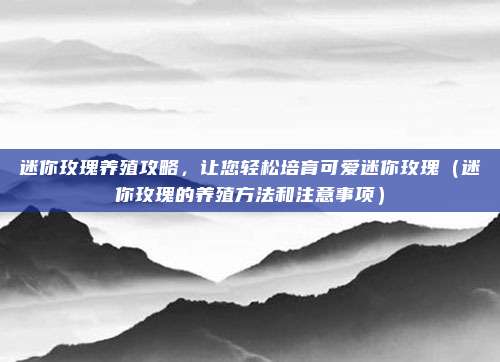 迷你玫瑰养殖攻略,让您轻松培育可爱迷你玫瑰(迷你玫瑰的养殖方法和注意事项)