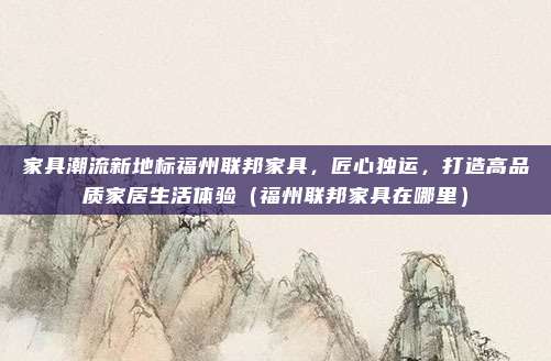 家具潮流新地标福州联邦家具，匠心独运，打造高品质家居生活体验（福州联邦家具在哪里）