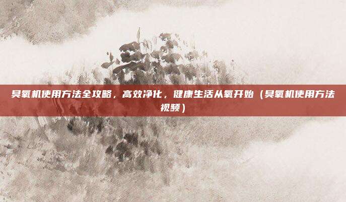 臭氧机使用方法全攻略,高效净化,健康生活从氧开始(臭氧机使用方法视频)