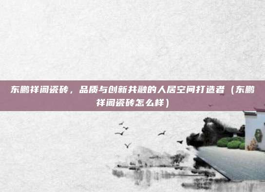 东鹏祥阁瓷砖,品质与创新共融的人居空间打造者(东鹏祥阁瓷砖怎么样)