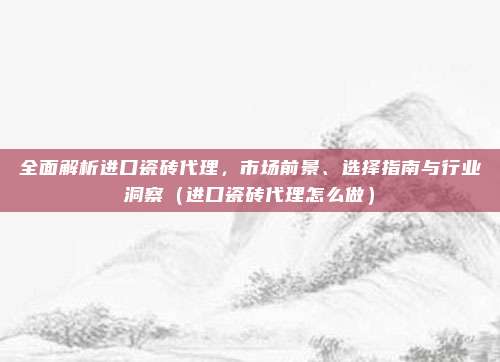 全面解析进口瓷砖代理,市场前景、选择指南与行业洞察(进口瓷砖代理怎么做)