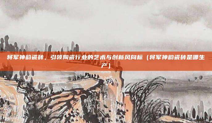 将军神韵瓷砖,引领陶瓷行业的艺术与创新风向标(将军神韵瓷砖是哪生产)