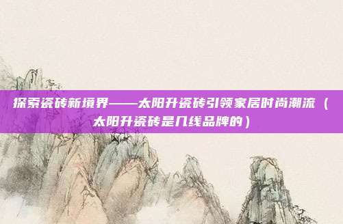 探索瓷砖新境界——太阳升瓷砖引领家居时尚潮流（太阳升瓷砖是几线品牌的）