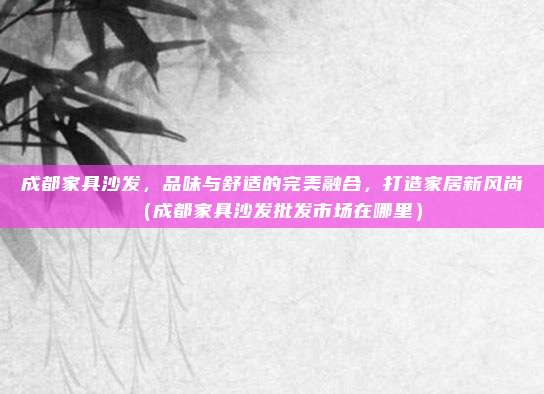 成都家具沙发，品味与舒适的完美融合，打造家居新风尚（成都家具沙发批发市场在哪里）