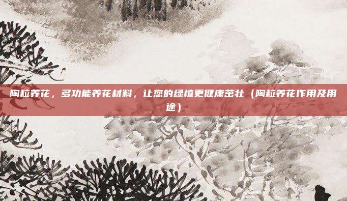 陶粒养花，多功能养花材料，让您的绿植更健康茁壮（陶粒养花作用及用途）