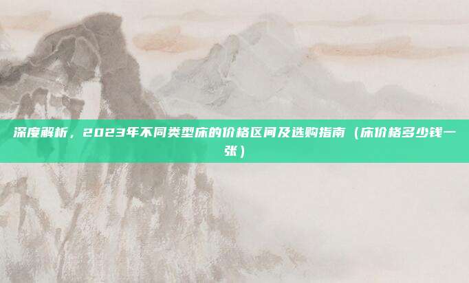 深度解析，2023年不同类型床的价格区间及选购指南（床价格多少钱一张）