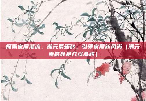 探索家居潮流,潮元素瓷砖,引领家居新风尚(潮元素瓷砖是几线品牌)