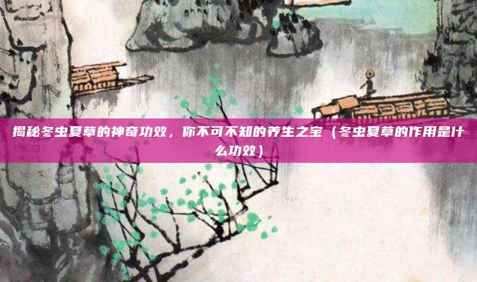 揭秘冬虫夏草的神奇功效,你不可不知的养生之宝(冬虫夏草的作用是什么功效)